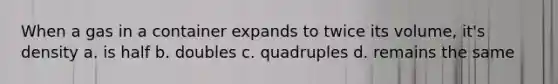 When a gas in a container expands to twice its volume, it's density a. is half b. doubles c. quadruples d. remains the same