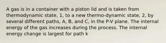 A gas is in a container with a piston lid and is taken from thermodynamic state, 1, to a new thermo-dynamic state, 2, by several different paths, A, B, and C, in the P-V plane. The internal energy of the gas increases during the process. The internal energy change is largest for path k