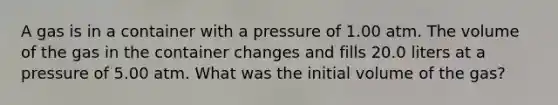 A gas is in a container with a pressure of 1.00 atm. The volume of the gas in the container changes and fills 20.0 liters at a pressure of 5.00 atm. What was the initial volume of the gas?