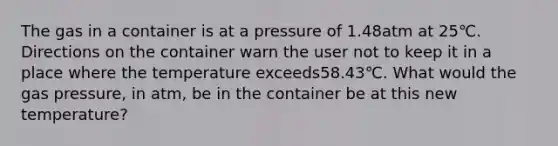 The gas in a container is at a pressure of 1.48atm at 25℃. Directions on the container warn the user not to keep it in a place where the temperature exceeds58.43℃. What would the gas pressure, in atm, be in the container be at this new temperature?