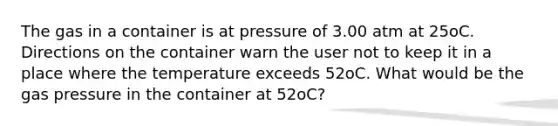 The gas in a container is at pressure of 3.00 atm at 25oC. Directions on the container warn the user not to keep it in a place where the temperature exceeds 52oC. What would be the gas pressure in the container at 52oC?