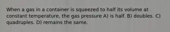 When a gas in a container is squeezed to half its volume at constant temperature, the gas pressure A) is half. B) doubles. C) quadruples. D) remains the same.