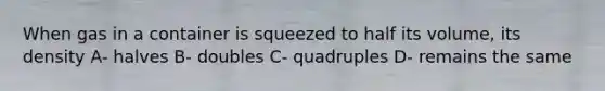 When gas in a container is squeezed to half its volume, its density A- halves B- doubles C- quadruples D- remains the same