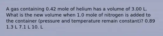 A gas containing 0.42 mole of helium has a volume of 3.00 L. What is the new volume when 1.0 mole of nitrogen is added to the container (pressure and temperature remain constant)? 0.89 1.3 L 7.1 L 10. L