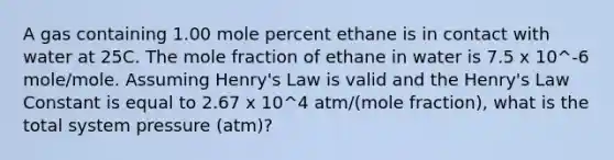 A gas containing 1.00 mole percent ethane is in contact with water at 25C. The mole fraction of ethane in water is 7.5 x 10^-6 mole/mole. Assuming Henry's Law is valid and the Henry's Law Constant is equal to 2.67 x 10^4 atm/(mole fraction), what is the total system pressure (atm)?