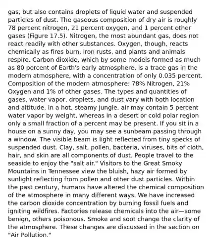 gas, but also contains droplets of liquid water and suspended particles of dust. The gaseous composition of dry air is roughly 78 percent nitrogen, 21 percent oxygen, and 1 percent other gases (Figure 17.5). Nitrogen, the most abundant gas, does not react readily with other substances. Oxygen, though, reacts chemically as fires burn, iron rusts, and plants and animals respire. Carbon dioxide, which by some models formed as much as 80 percent of Earth's early atmosphere, is a trace gas in the modern atmosphere, with a concentration of only 0.035 percent. Composition of the modern atmosphere: 78% Nitrogen, 21% Oxygen and 1% of other gases. The types and quantities of gases, water vapor, droplets, and dust vary with both location and altitude. In a hot, steamy jungle, air may contain 5 percent water vapor by weight, whereas in a desert or cold polar region only a small fraction of a percent may be present. If you sit in a house on a sunny day, you may see a sunbeam passing through a window. The visible beam is light reflected from tiny specks of suspended dust. Clay, salt, pollen, bacteria, viruses, bits of cloth, hair, and skin are all components of dust. People travel to the seaside to enjoy the "salt air." Visitors to the Great Smoky Mountains in Tennessee view the bluish, hazy air formed by sunlight reflecting from pollen and other dust particles. Within the past century, humans have altered the chemical composition of the atmosphere in many different ways. We have increased the carbon dioxide concentration by burning fossil fuels and igniting wildfires. Factories release chemicals into the air—some benign, others poisonous. Smoke and soot change the clarity of the atmosphere. These changes are discussed in the section on "Air Pollution."