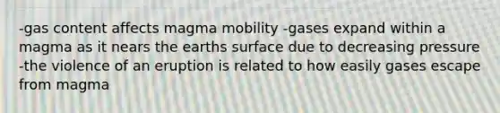 -gas content affects magma mobility -gases expand within a magma as it nears the earths surface due to decreasing pressure -the violence of an eruption is related to how easily gases escape from magma