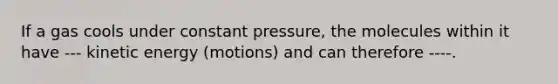 If a gas cools under constant pressure, the molecules within it have --- kinetic energy (motions) and can therefore ----.