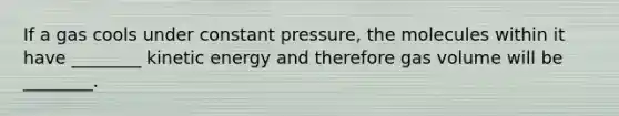 If a gas cools under constant pressure, the molecules within it have ________ kinetic energy and therefore gas volume will be ________.