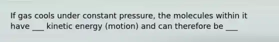 If gas cools under constant pressure, the molecules within it have ___ kinetic energy (motion) and can therefore be ___