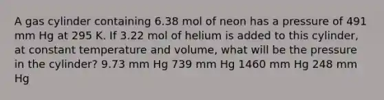 A gas cylinder containing 6.38 mol of neon has a pressure of 491 mm Hg at 295 K. If 3.22 mol of helium is added to this cylinder, at constant temperature and volume, what will be the pressure in the cylinder? 9.73 mm Hg 739 mm Hg 1460 mm Hg 248 mm Hg