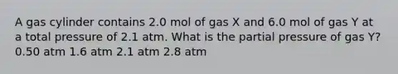 A gas cylinder contains 2.0 mol of gas X and 6.0 mol of gas Y at a total pressure of 2.1 atm. What is the partial pressure of gas Y? 0.50 atm 1.6 atm 2.1 atm 2.8 atm