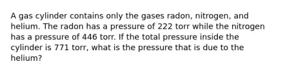 A gas cylinder contains only the gases radon, nitrogen, and helium. The radon has a pressure of 222 torr while the nitrogen has a pressure of 446 torr. If the total pressure inside the cylinder is 771 torr, what is the pressure that is due to the helium?