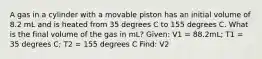 A gas in a cylinder with a movable piston has an initial volume of 8.2 mL and is heated from 35 degrees C to 155 degrees C. What is the final volume of the gas in mL? Given: V1 = 88.2mL; T1 = 35 degrees C; T2 = 155 degrees C Find: V2