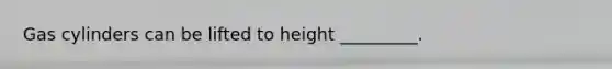Gas cylinders can be lifted to height _________.