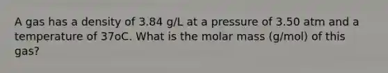 A gas has a density of 3.84 g/L at a pressure of 3.50 atm and a temperature of 37oC. What is the molar mass (g/mol) of this gas?