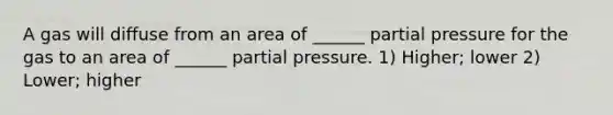 A gas will diffuse from an area of ______ partial pressure for the gas to an area of ______ partial pressure. 1) Higher; lower 2) Lower; higher