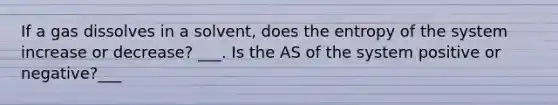 If a gas dissolves in a solvent, does the entropy of the system increase or decrease? ___. Is the AS of the system positive or negative?___