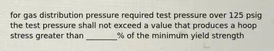 for gas distribution pressure required test pressure over 125 psig the test pressure shall not exceed a value that produces a hoop stress greater than ________% of the minimum yield strength