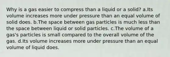 Why is a gas easier to compress than a liquid or a solid? a.Its volume increases more under pressure than an equal volume of solid does. b.The space between gas particles is much less than the space between liquid or solid particles. c.The volume of a gas's particles is small compared to the overall volume of the gas. d.Its volume increases more under pressure than an equal volume of liquid does.