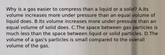 Why is a gas easier to compress than a liquid or a solid? A.Its volume increases more under pressure than an equal volume of liquid does. B.Its volume increases more under pressure than an equal volume of solid does. C.The space between gas particles is much less than the space between liquid or solid particles. D.The volume of a gas's particles is small compared to the overall volume of the gas.