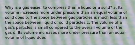 Why is a gas easier to compress than a liquid or a solid? a. Its volume increases more under pressure than an equal volume of solid does b. The space between gas particles is much less than the space between liquid or solid particles c. The volume of a gas's particles is small compared to the overall volume of the gas d. Its volume increases more under pressure than an equal volume of liquid does