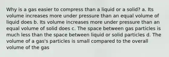 Why is a gas easier to compress than a liquid or a solid? a. Its volume increases more under pressure than an equal volume of liquid does b. Its volume increases more under pressure than an equal volume of solid does c. The space between gas particles is much less than the space between liquid or solid particles d. The volume of a gas's particles is small compared to the overall volume of the gas