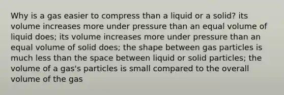 Why is a gas easier to compress than a liquid or a solid? its volume increases more under pressure than an equal volume of liquid does; its volume increases more under pressure than an equal volume of solid does; the shape between gas particles is much less than the space between liquid or solid particles; the volume of a gas's particles is small compared to the overall volume of the gas