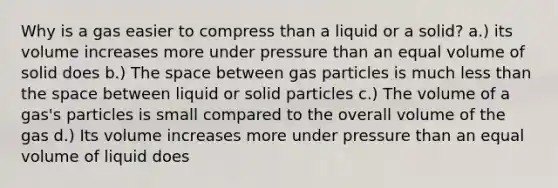 Why is a gas easier to compress than a liquid or a solid? a.) its volume increases more under pressure than an equal volume of solid does b.) The space between gas particles is much less than the space between liquid or solid particles c.) The volume of a gas's particles is small compared to the overall volume of the gas d.) Its volume increases more under pressure than an equal volume of liquid does