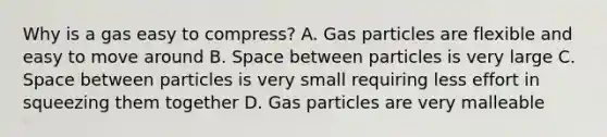 Why is a gas easy to compress? A. Gas particles are flexible and easy to move around B. Space between particles is very large C. Space between particles is very small requiring less effort in squeezing them together D. Gas particles are very malleable