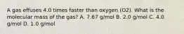 A gas effuses 4.0 times faster than oxygen (O2). What is the molecular mass of the gas? A. 7.67 g/mol B. 2.0 g/mol C. 4.0 g/mol D. 1.0 g/mol