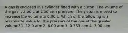 A gas is enclosed in a cylinder fitted with a piston. The volume of the gas is 2.00 L at 1.00 atm pressure. The piston is moved to increase the volume to 6.00 L. Which of the following is a reasonable value for the pressure of the gas at the greater volume? 1. 12.0 atm 2. 6.00 atm 3. 0.333 atm 4. 3.00 atm