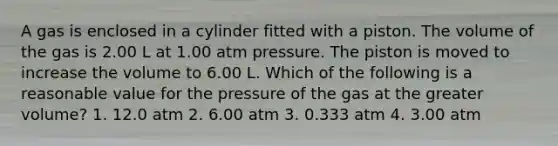 A gas is enclosed in a cylinder fitted with a piston. The volume of the gas is 2.00 L at 1.00 atm pressure. The piston is moved to increase the volume to 6.00 L. Which of the following is a reasonable value for the pressure of the gas at the greater volume? 1. 12.0 atm 2. 6.00 atm 3. 0.333 atm 4. 3.00 atm