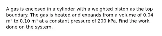 A gas is enclosed in a cylinder with a weighted piston as the top boundary. The gas is heated and expands from a volume of 0.04 m³ to 0.10 m³ at a constant pressure of 200 kPa. Find the work done on the system.