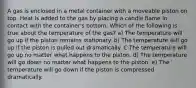 A gas is enclosed in a metal container with a moveable piston on top. Heat is added to the gas by placing a candle flame in contact with the container's bottom. Which of the following is true about the temperature of the gas? a) The temperature will go up if the piston remains stationary. b) The temperature will go up if the piston is pulled out dramatically. C The temperature will go up no matter what happens to the piston. d) The temperature will go down no matter what happens to the piston. e) The temperature will go down if the piston is compressed dramatically.