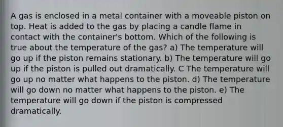 A gas is enclosed in a metal container with a moveable piston on top. Heat is added to the gas by placing a candle flame in contact with the container's bottom. Which of the following is true about the temperature of the gas? a) The temperature will go up if the piston remains stationary. b) The temperature will go up if the piston is pulled out dramatically. C The temperature will go up no matter what happens to the piston. d) The temperature will go down no matter what happens to the piston. e) The temperature will go down if the piston is compressed dramatically.