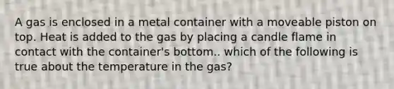 A gas is enclosed in a metal container with a moveable piston on top. Heat is added to the gas by placing a candle flame in contact with the container's bottom.. which of the following is true about the temperature in the gas?