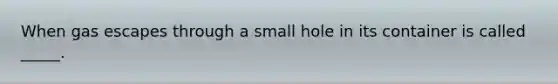 When gas escapes through a small hole in its container is called _____.