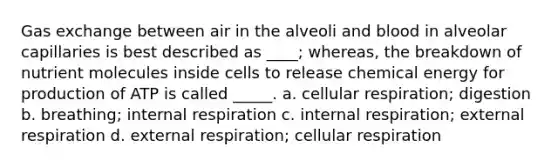 Gas exchange between air in the alveoli and blood in alveolar capillaries is best described as ____; whereas, the breakdown of nutrient molecules inside cells to release chemical energy for production of ATP is called _____. a. cellular respiration; digestion b. breathing; internal respiration c. internal respiration; external respiration d. external respiration; cellular respiration