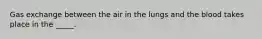 Gas exchange between the air in the lungs and the blood takes place in the _____.