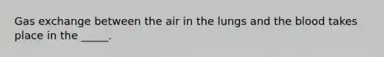 Gas exchange between the air in the lungs and the blood takes place in the _____.