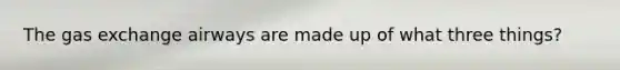 The gas exchange airways are made up of what three things?