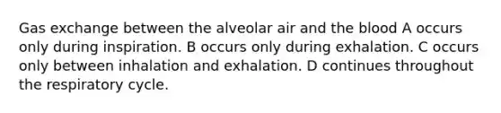 Gas exchange between the alveolar air and the blood A occurs only during inspiration. B occurs only during exhalation. C occurs only between inhalation and exhalation. D continues throughout the respiratory cycle.