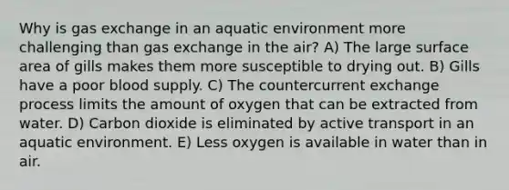 Why is gas exchange in an aquatic environment more challenging than gas exchange in the air? A) The large surface area of gills makes them more susceptible to drying out. B) Gills have a poor blood supply. C) The countercurrent exchange process limits the amount of oxygen that can be extracted from water. D) Carbon dioxide is eliminated by active transport in an aquatic environment. E) Less oxygen is available in water than in air.