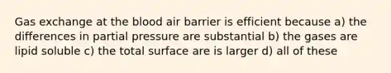 Gas exchange at the blood air barrier is efficient because a) the differences in partial pressure are substantial b) the gases are lipid soluble c) the total surface are is larger d) all of these