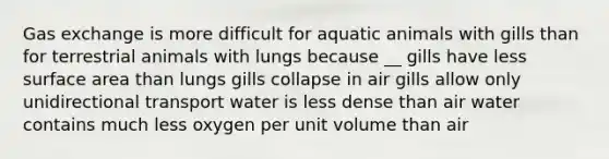 Gas exchange is more difficult for aquatic animals with gills than for terrestrial animals with lungs because __ gills have less surface area than lungs gills collapse in air gills allow only unidirectional transport water is less dense than air water contains much less oxygen per unit volume than air