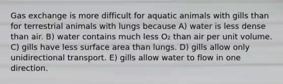 Gas exchange is more difficult for aquatic animals with gills than for terrestrial animals with lungs because A) water is less dense than air. B) water contains much less O₂ than air per unit volume. C) gills have less surface area than lungs. D) gills allow only unidirectional transport. E) gills allow water to flow in one direction.