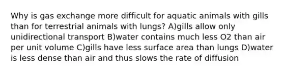 Why is gas exchange more difficult for aquatic animals with gills than for terrestrial animals with lungs? A)gills allow only unidirectional transport B)water contains much less O2 than air per unit volume C)gills have less surface area than lungs D)water is less dense than air and thus slows the rate of diffusion