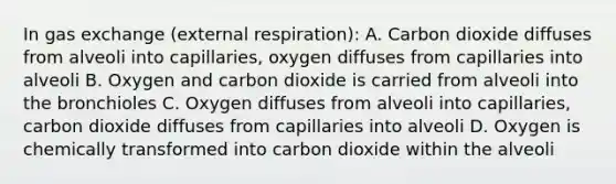 In <a href='https://www.questionai.com/knowledge/kU8LNOksTA-gas-exchange' class='anchor-knowledge'>gas exchange</a> (external respiration): A. Carbon dioxide diffuses from alveoli into capillaries, oxygen diffuses from capillaries into alveoli B. Oxygen and carbon dioxide is carried from alveoli into the bronchioles C. Oxygen diffuses from alveoli into capillaries, carbon dioxide diffuses from capillaries into alveoli D. Oxygen is chemically transformed into carbon dioxide within the alveoli