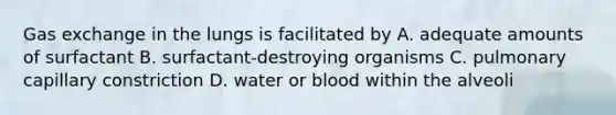 Gas exchange in the lungs is facilitated by A. adequate amounts of surfactant B. surfactant-destroying organisms C. pulmonary capillary constriction D. water or blood within the alveoli